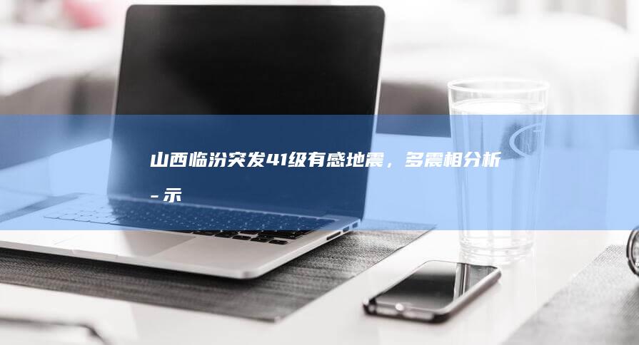 山西临汾突发4.1级有感地震，多震相分析揭示新成因观点